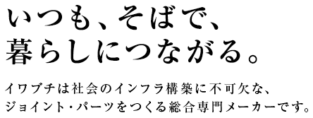 いつも、そばで、暮らしにつながる。イワブチは社会のインフラ構築に不可欠な、ジョイント・パーツをつくる総合専門メーカーです。