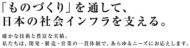 「ものづくり」を通して、日本の社会インフラを支える。確かな技術と豊富な実績。私たちは、開発・製造・営業の一貫体制で、あらゆるニーズにお応えします。