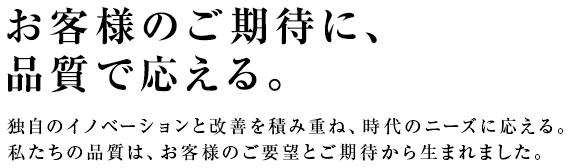 お客様のご期待に、品質で応える。独自のイノベーションと改善を積み重ね、時代のニーズに応える。私たちの品質は、お客様のご要望とご期待から生まれました。